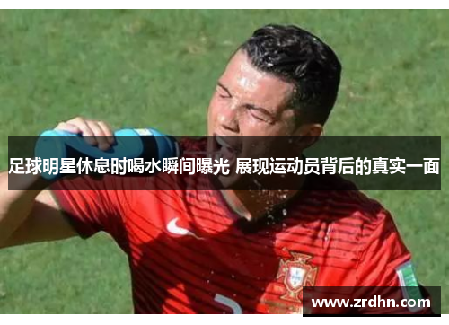 足球明星休息时喝水瞬间曝光 展现运动员背后的真实一面
