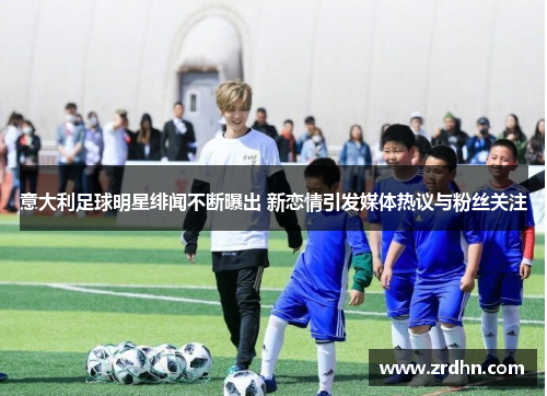 意大利足球明星绯闻不断曝出 新恋情引发媒体热议与粉丝关注