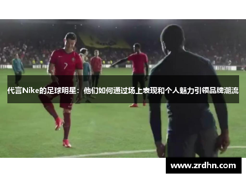 代言Nike的足球明星：他们如何通过场上表现和个人魅力引领品牌潮流