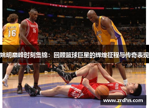 姚明巅峰时刻集锦：回顾篮球巨星的辉煌征程与传奇表现