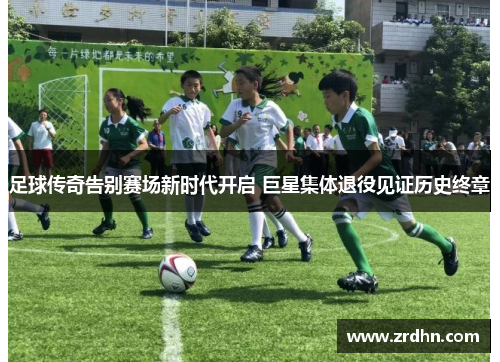 足球传奇告别赛场新时代开启 巨星集体退役见证历史终章