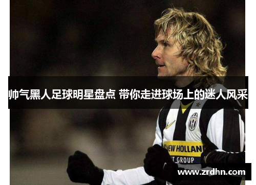 帅气黑人足球明星盘点 带你走进球场上的迷人风采
