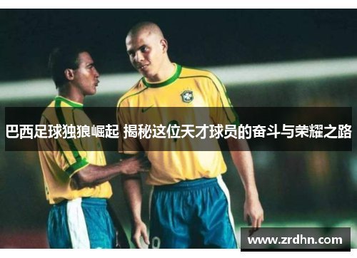 巴西足球独狼崛起 揭秘这位天才球员的奋斗与荣耀之路