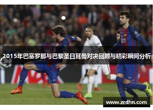 2015年巴塞罗那与巴黎圣日耳曼对决回顾与精彩瞬间分析